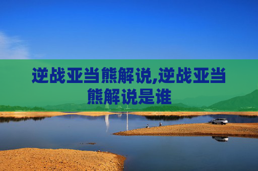 逆战亚当熊解说,逆战亚当熊解说是谁
