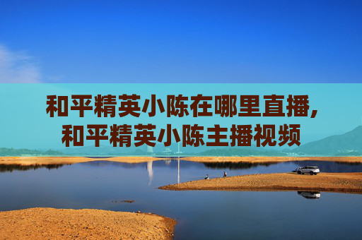 和平精英小陈在哪里直播,和平精英小陈主播视频