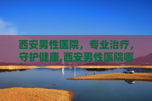 西安男性医院，专业治疗，守护健康,西安男性医院哪家好