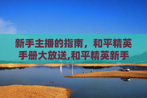 新手主播的指南，和平精英手册大放送,和平精英新手主播送手册多少钱