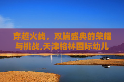 穿越火线，双端盛典的荣耀与挑战,天津格林国际幼儿园学费
