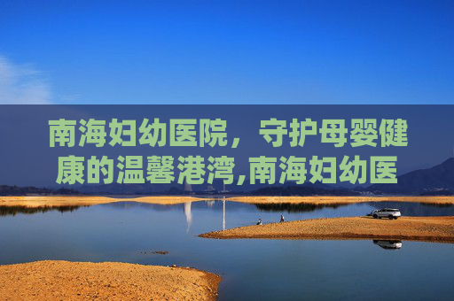 南海妇幼医院，守护母婴健康的温馨港湾,南海妇幼医院是几甲医院