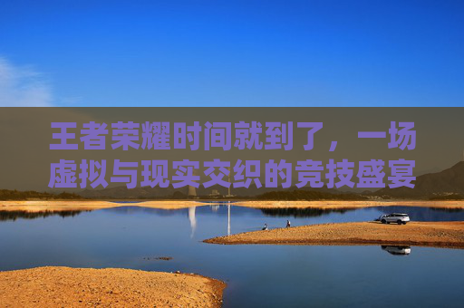 王者荣耀时间就到了，一场虚拟与现实交织的竞技盛宴,王者荣耀时间到了自动选英雄