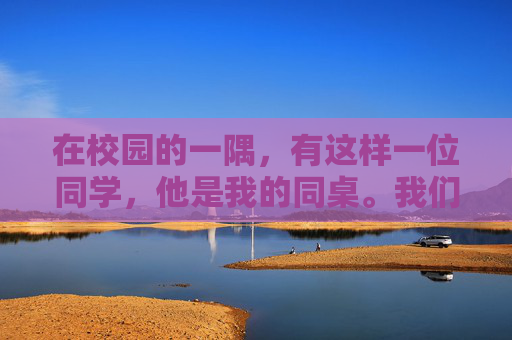 在校园的一隅，有这样一位同学，他是我的同桌。我们相识于初中，相知于高中，如今依然并肩作战在大学的图书馆里。他的名字叫做李明，一个平凡而又独特的存在。,同桌把我拉到一个阴暗的角落里怎么办