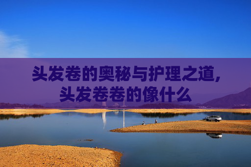 头发卷的奥秘与护理之道,头发卷卷的像什么