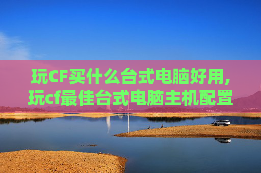 玩CF买什么台式电脑好用,玩cf最佳台式电脑主机配置