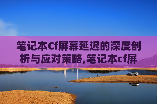 笔记本Cf屏幕延迟的深度剖析与应对策略,笔记本cf屏幕延迟怎么调