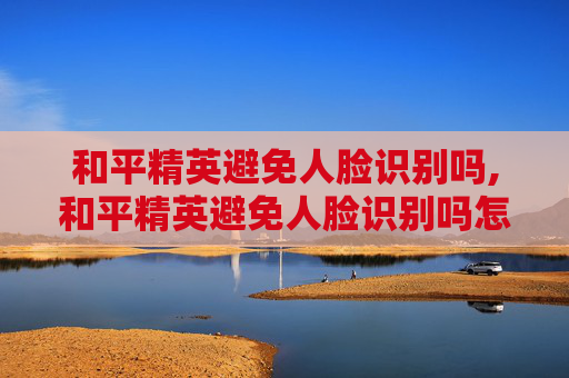 和平精英避免人脸识别吗,和平精英避免人脸识别吗怎么设置