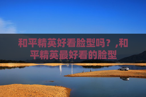 和平精英好看脸型吗？,和平精英最好看的脸型