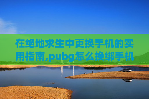 在绝地求生中更换手机的实用指南,pubg怎么换绑手机号