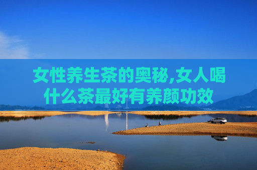 女性养生茶的奥秘,女人喝什么茶最好有养颜功效