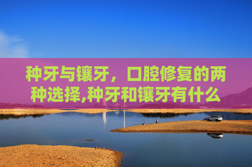 种牙与镶牙，口腔修复的两种选择,种牙和镶牙有什么区别价格又是多少