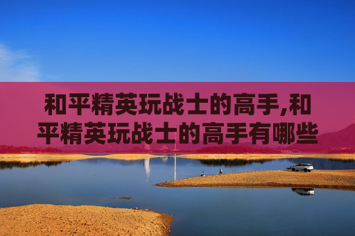 和平精英玩战士的高手,和平精英玩战士的高手有哪些