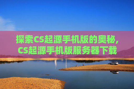 探索CS起源手机版的奥秘,CS起源手机版服务器下载
