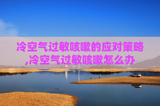 冷空气过敏咳嗽的应对策略,冷空气过敏咳嗽怎么办