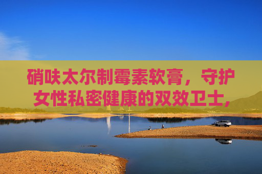 硝呋太尔制霉素软膏，守护女性私密健康的双效卫士,硝呋太尔制霉素软膏怎么使用视频