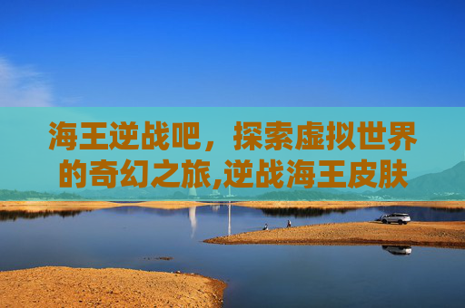 海王逆战吧，探索虚拟世界的奇幻之旅,逆战海王皮肤有哪些