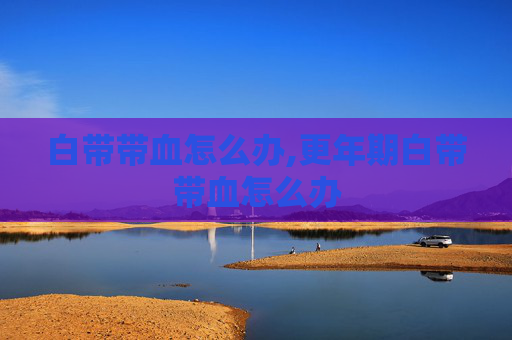 白带带血怎么办,更年期白带带血怎么办