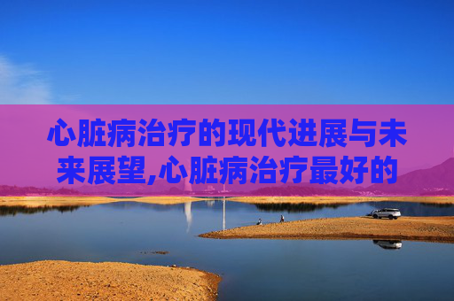 心脏病治疗的现代进展与未来展望,心脏病治疗最好的医院