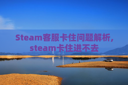 Steam客服卡住问题解析,steam卡住进不去 Steam客服卡住问题解析,steam卡住进不去