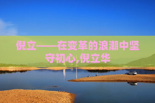 倪立——在变革的浪潮中坚守初心,倪立华 倪立——在变革的浪潮中坚守初心,倪立华