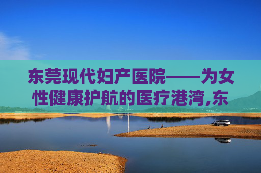 东莞现代妇产医院——为女性健康护航的医疗港湾,东莞现代妇产医院是正规的吗