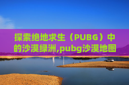 探索绝地求生(PUBG)中的沙漠绿洲,pubg沙漠地图是哪张 探索绝地求生(PUBG)中的沙漠绿洲,pubg沙漠地图是哪张