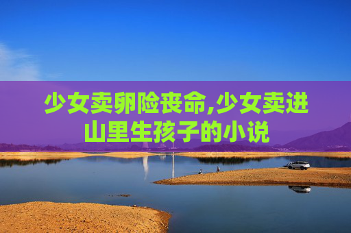 少女卖卵险丧命,少女卖进山里生孩子的小说 少女卖卵险丧命,少女卖进山里生孩子的小说
