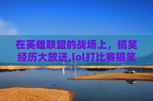 在英雄联盟的战场上，搞笑经历大放送,lol打比赛搞笑经历文案