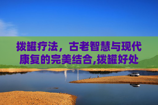 拨罐疗法,古老智慧与现代康复的完美结合,拨罐好处与坏处 拨罐疗法,古老智慧与现代康复的完美结合,拨罐好处与坏处