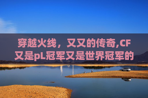 穿越火线,又又的传奇,CF又是pL冠军又是世界冠军的 穿越火线,又又的传奇,CF又是pL冠军又是世界冠军的