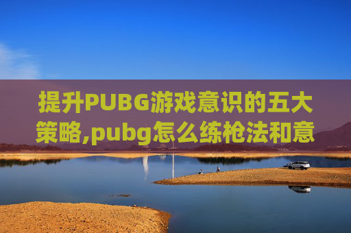 提升PUBG游戏意识的五大策略,pubg怎么练枪法和意识 提升PUBG游戏意识的五大策略,pubg怎么练枪法和意识
