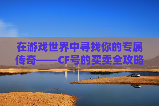 在游戏世界中寻找你的专属传奇——CF号的买卖全攻略,cf卖号哪个平台好