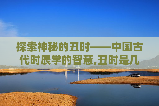 探索神秘的丑时——中国古代时辰学的智慧,丑时是几点 探索神秘的丑时——中国古代时辰学的智慧,丑时是几点
