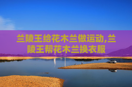 兰陵王给花木兰做运动,兰陵王帮花木兰换衣服