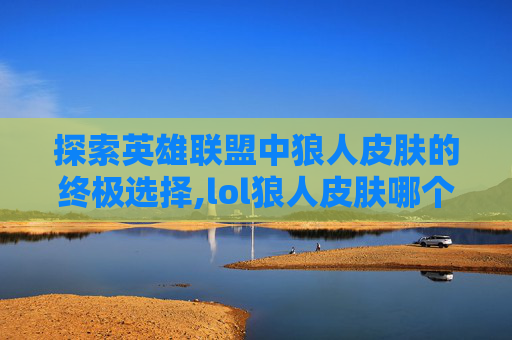 探索英雄联盟中狼人皮肤的终极选择,lol狼人皮肤哪个好用 探索英雄联盟中狼人皮肤的终极选择,lol狼人皮肤哪个好用