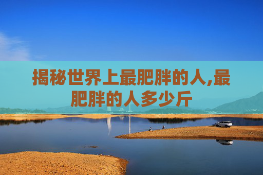 揭秘世界上最肥胖的人,最肥胖的人多少斤 揭秘世界上最肥胖的人,最肥胖的人多少斤
