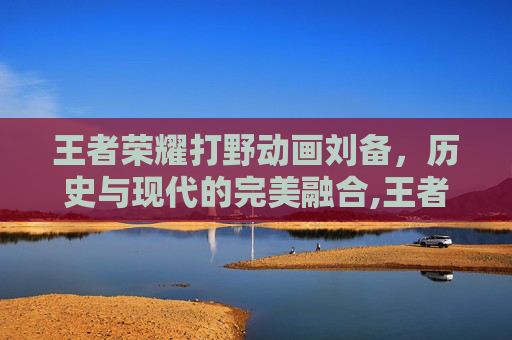 王者荣耀打野动画刘备，历史与现代的完美融合,王者荣耀打野动画刘备怎么获得