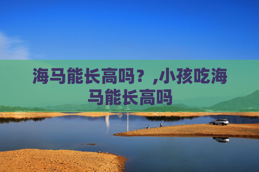 海马能长高吗?,小孩吃海马能长高吗 海马能长高吗?,小孩吃海马能长高吗