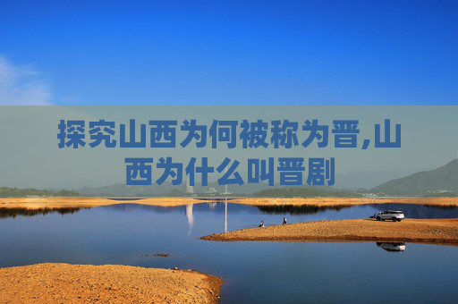 探究山西为何被称为晋,山西为什么叫晋剧