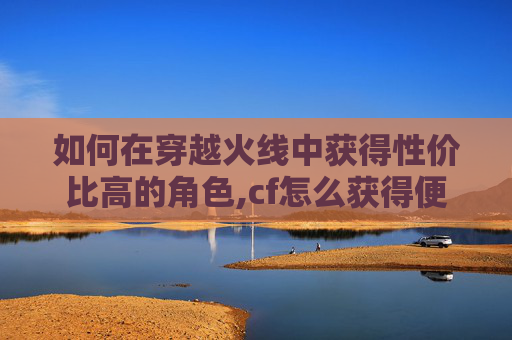 如何在穿越火线中获得性价比高的角色,cf怎么获得便宜人物皮肤
