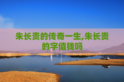 朱长贵的传奇一生,朱长贵的字值钱吗