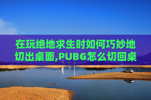 在玩绝地求生时如何巧妙地切出桌面,PUBG怎么切回桌面