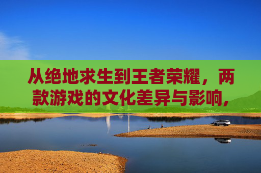 从绝地求生到王者荣耀，两款游戏的文化差异与影响,绝地求生与王者荣耀哪个好玩