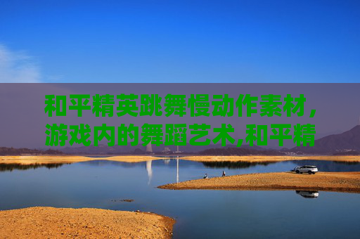 和平精英跳舞慢动作素材，游戏内的舞蹈艺术,和平精英跳舞最火三个动作