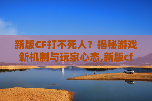 新版CF打不死人？揭秘游戏新机制与玩家心态,新版cf打不死人了