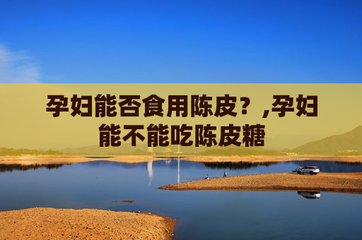 孕妇能否食用陈皮？,孕妇能不能吃陈皮糖