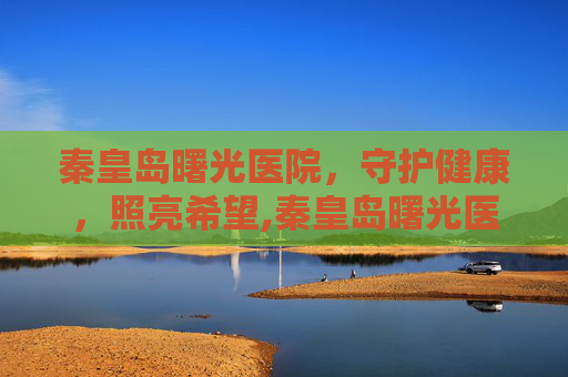 秦皇岛曙光医院，守护健康，照亮希望,秦皇岛曙光医院简介