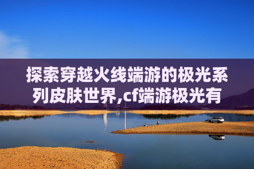 探索穿越火线端游的极光系列皮肤世界,cf端游极光有多少皮肤能用