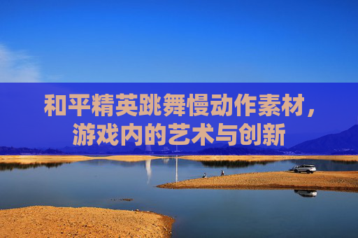 和平精英跳舞慢动作素材，游戏内的艺术与创新